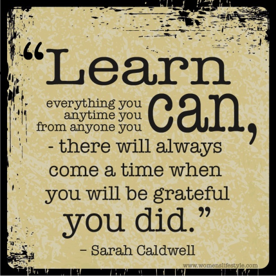 Learn everything you can, anytime you can, from anyone you can. There will always come a time when you will be grateful you did. Sarah Caldwell