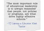 The most important rule of educational leadership is to always remember that people, not policies or programs, are what drive highly effective schools. - PJ Caposey in Education Week