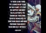 If there is one thing I’ve learned in my years on this planet, it’s that the happiest and most fulfilled people I’ve known are those who devoted themselves to something bigger and more profound than merely their own self interest. John Glenn