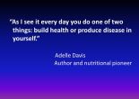 As I see it every day you do one of two things: build health or produce disease in yourself. Adelle Davis Author and nutritional pioneer