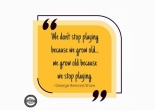 we don't stop playing because we grow old; we grow old because we stop playing - george bernard shaw